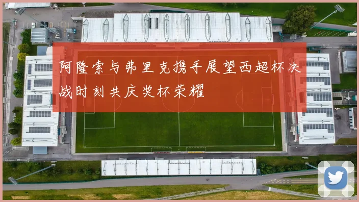 阿隆索与弗里克携手展望西超杯决战时刻共庆奖杯荣耀