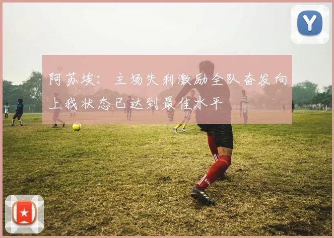 阿苏埃：主场失利激励全队奋发向上我状态已达到最佳水平