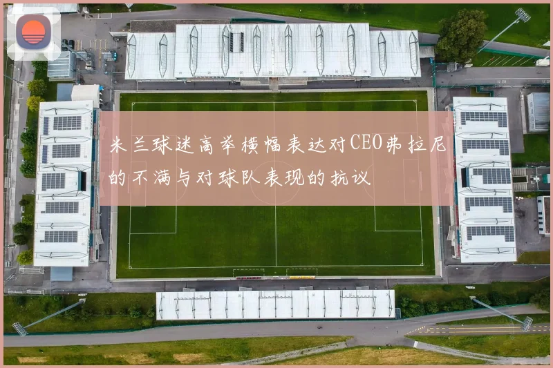 米兰球迷高举横幅表达对CEO弗拉尼的不满与对球队表现的抗议