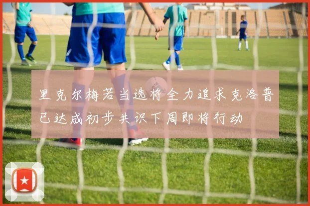 里克尔梅若当选将全力追求克洛普已达成初步共识下周即将行动