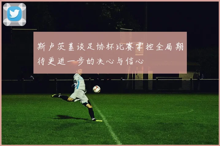 斯卢茨基谈足协杯比赛掌控全局期待更进一步的决心与信心