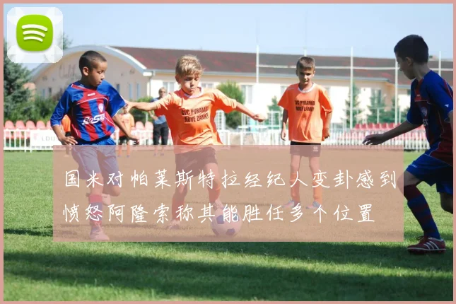 国米对帕莱斯特拉经纪人变卦感到愤怒阿隆索称其能胜任多个位置