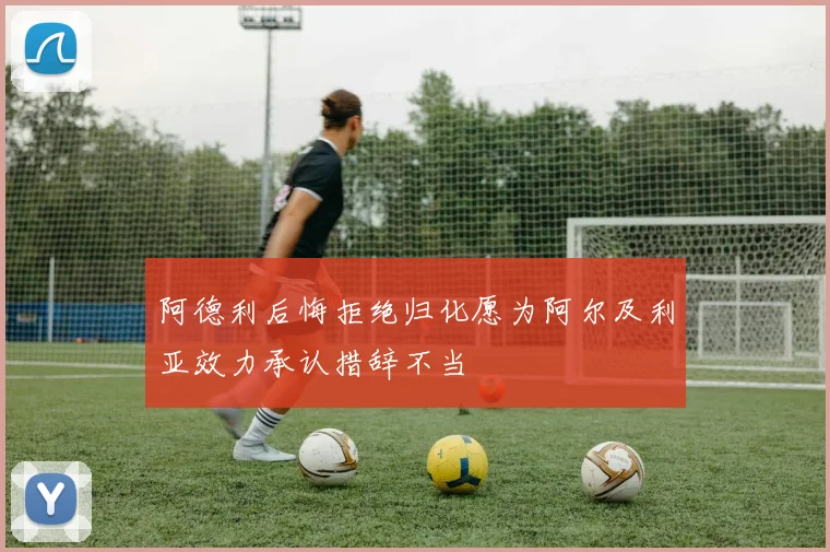 阿德利后悔拒绝归化愿为阿尔及利亚效力承认措辞不当