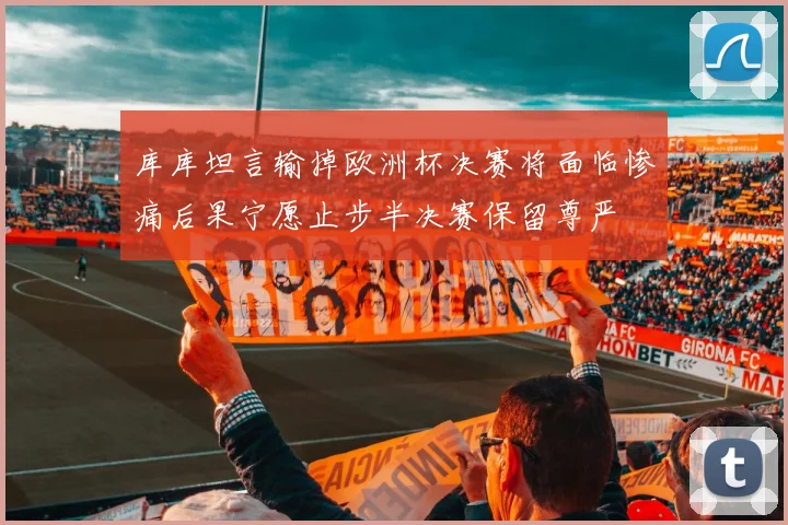 库库坦言输掉欧洲杯决赛将面临惨痛后果宁愿止步半决赛保留尊严