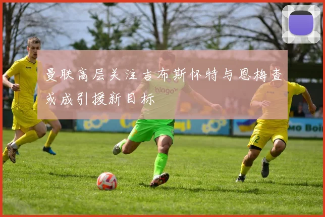 曼联高层关注吉布斯怀特与恩梅查或成引援新目标
