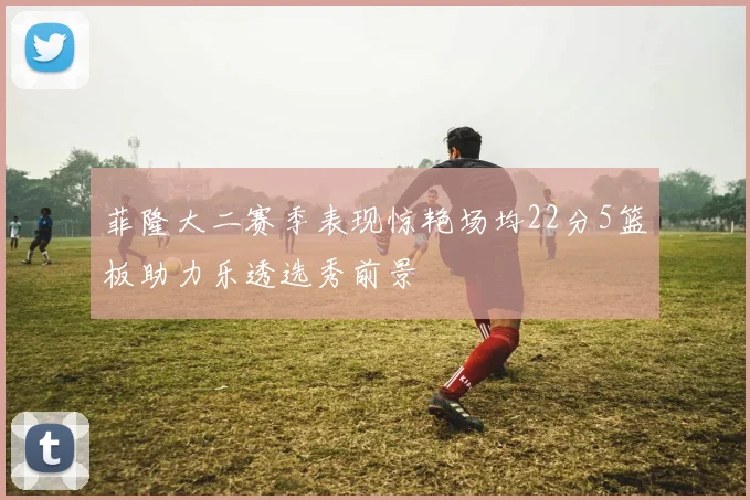 菲隆大二赛季表现惊艳场均22分5篮板助力乐透选秀前景