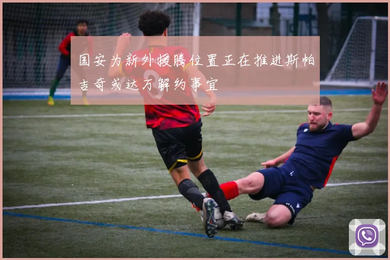 国安为新外援腾位置正在推进斯帕吉奇或达万解约事宜