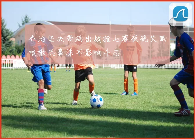 乔治坚决带病出战抢七赛夜晚失眠咳嗽流鼻涕不影响斗志