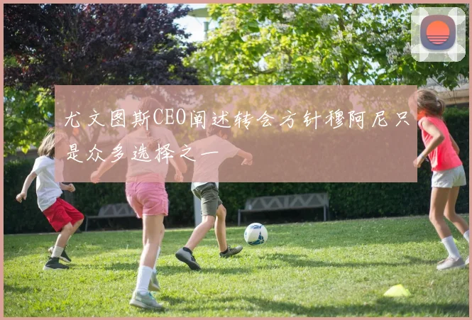 尤文图斯CEO阐述转会方针穆阿尼只是众多选择之一
