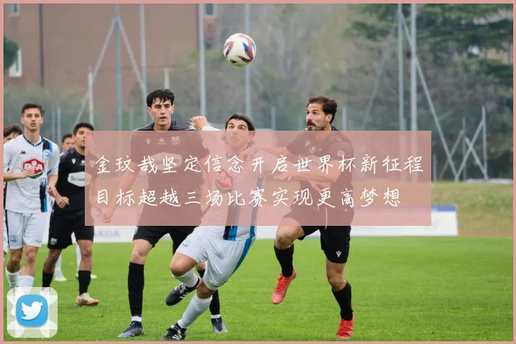 金玟哉坚定信念开启世界杯新征程目标超越三场比赛实现更高梦想