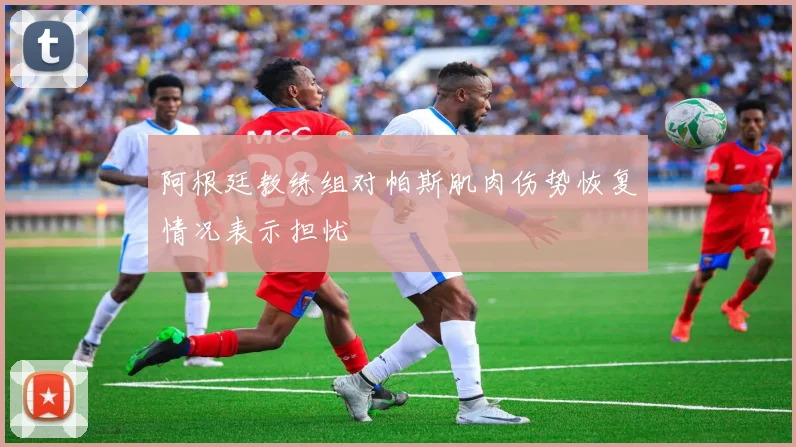 阿根廷教练组对帕斯肌肉伤势恢复情况表示担忧