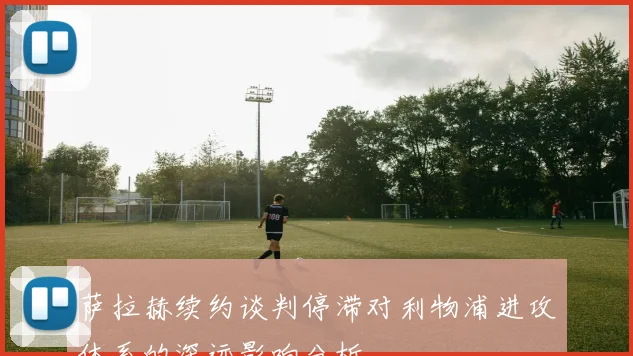 萨拉赫续约谈判停滞对利物浦进攻体系的深远影响分析