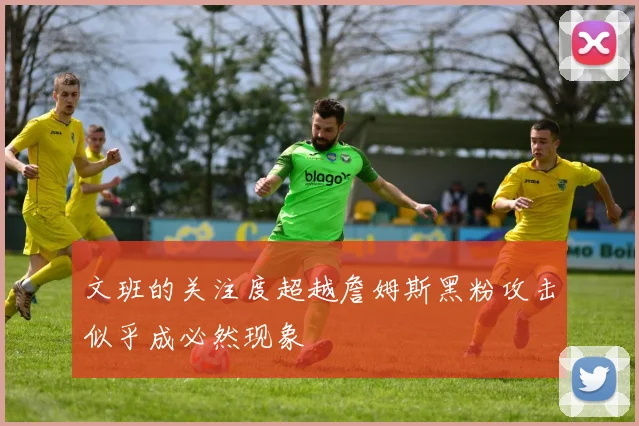 文班的关注度超越詹姆斯黑粉攻击似乎成必然现象
