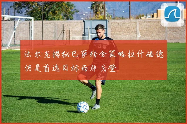 法尔克揭秘巴萨转会策略拉什福德仍是首选目标而非戈登