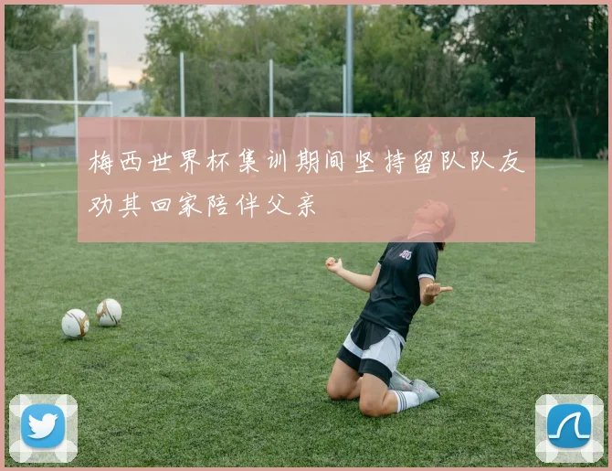 梅西世界杯集训期间坚持留队队友劝其回家陪伴父亲