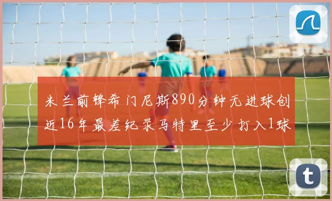 米兰前锋希门尼斯890分钟无进球创近16年最差纪录马特里至少打入1球