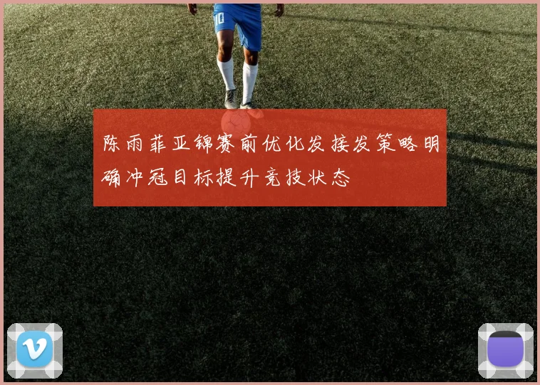 陈雨菲亚锦赛前优化发接发策略明确冲冠目标提升竞技状态
