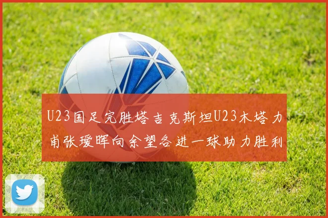 U23国足完胜塔吉克斯坦U23木塔力甫张瑷晖向余望各进一球助力胜利