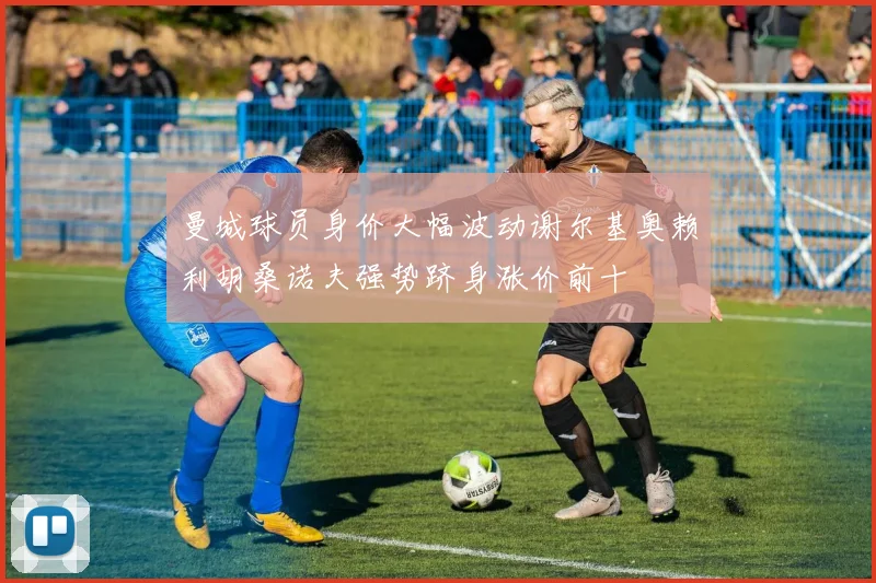 曼城球员身价大幅波动谢尔基奥赖利胡桑诺夫强势跻身涨价前十