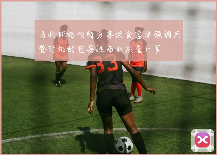 马科斯略伦特分享饮食哲学强调用餐时机的重要性而非热量计算