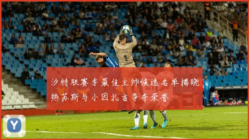 沙特联赛季最佳主帅候选名单揭晓热苏斯与小因扎吉争夺荣誉