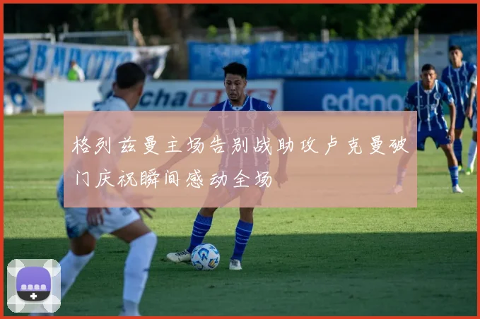 格列兹曼主场告别战助攻卢克曼破门庆祝瞬间感动全场