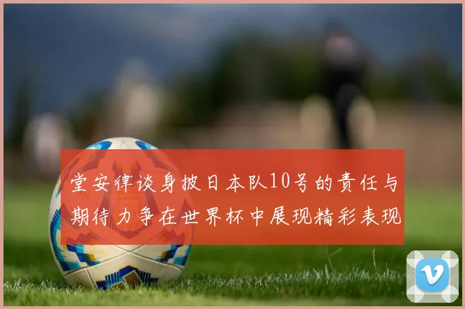堂安律谈身披日本队10号的责任与期待力争在世界杯中展现精彩表现