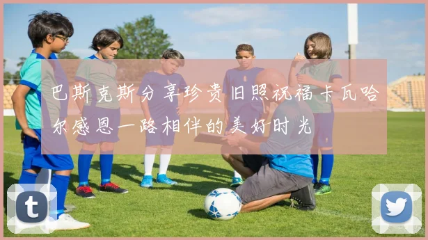 巴斯克斯分享珍贵旧照祝福卡瓦哈尔感恩一路相伴的美好时光