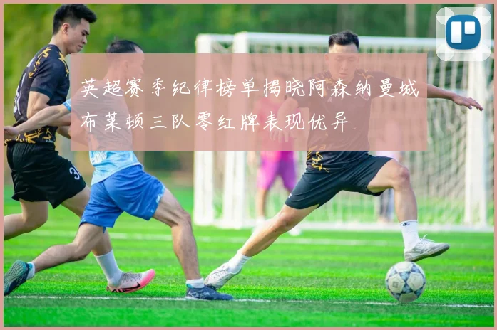 英超赛季纪律榜单揭晓阿森纳曼城布莱顿三队零红牌表现优异
