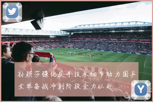 孙颖莎强化反手技术细节助力国乒女单备战冲刺阶段全力以赴