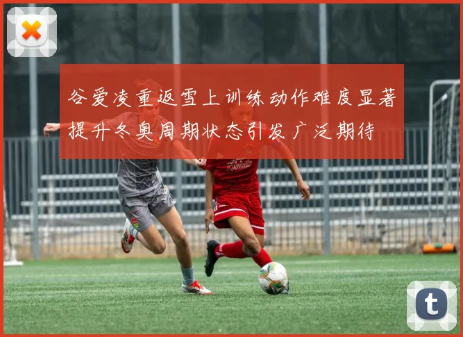 谷爱凌重返雪上训练动作难度显著提升冬奥周期状态引发广泛期待